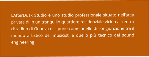 L’AfterDusk Studio è uno studio professionale situato nell’area privata di in un tranquillo quartiere residenziale vicino al centro cittadino di Genova e si pone come anello di congiunzione tra il mondo artistico dei musicisti e quello più tecnico del sound engineering .